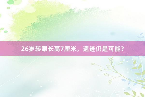 26岁转眼长高7厘米，遗迹仍是可能？
